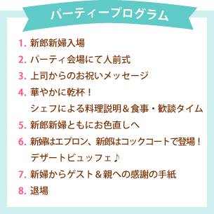 パーティープログラム　1.新郎新婦入場 2.パーティ会場にて人前式 3.上司からのお祝いメッセージ 4.華やかに乾杯！ 5.シェフによる料理説明＆食事・歓談タイム 6.新郎新婦ともにお色直しへ 7.新婦はエプロン、新郎はコックコートで登場！ 8.デザートビュッフェ♪ 9.新婦からゲスト＆親への感謝の手紙 10.退場